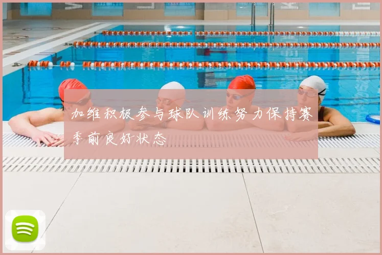 加维积极参与球队训练努力保持赛季前良好状态