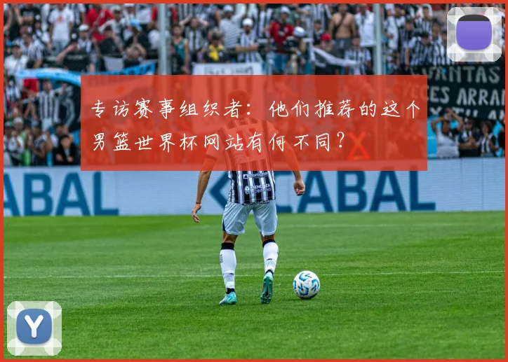 专访赛事组织者：他们推荐的这个男篮世界杯网站有何不同？