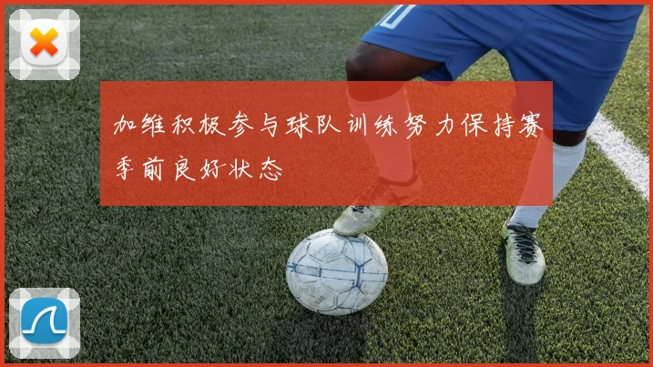 加维积极参与球队训练努力保持赛季前良好状态