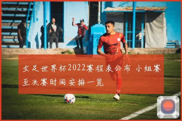 女足世界杯2022赛程表公布 小组赛至决赛时间安排一览