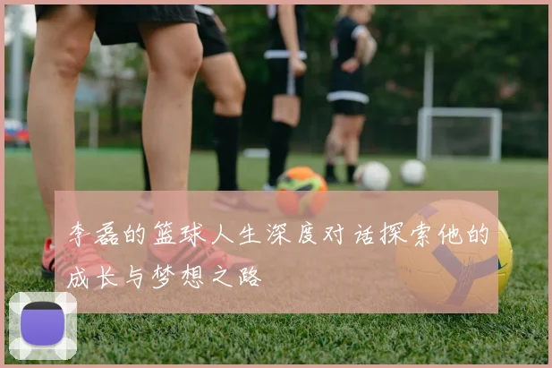 李磊的篮球人生深度对话探索他的成长与梦想之路