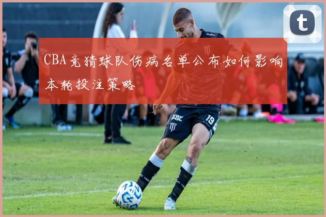 CBA竞猜球队伤病名单公布如何影响本轮投注策略