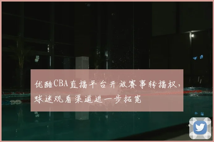 优酷CBA直播平台开放赛事转播权，球迷观看渠道进一步拓宽