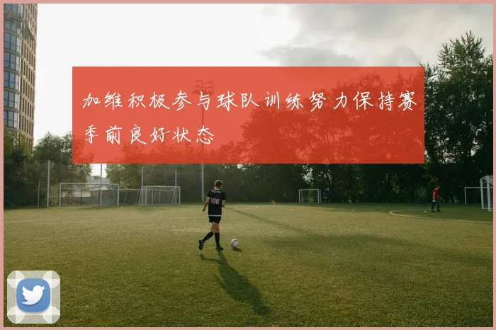 加维积极参与球队训练努力保持赛季前良好状态