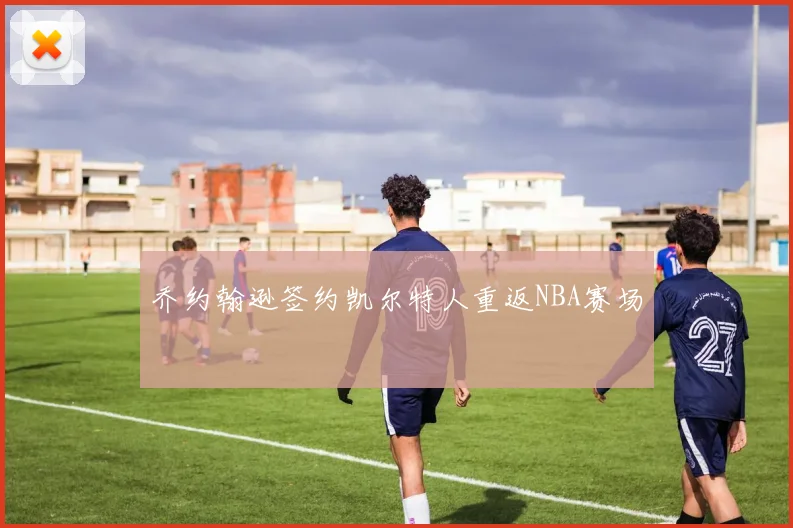 乔约翰逊签约凯尔特人重返NBA赛场