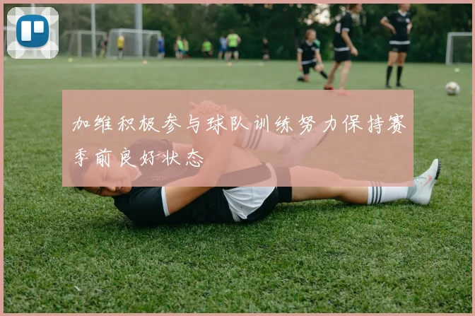 加维积极参与球队训练努力保持赛季前良好状态