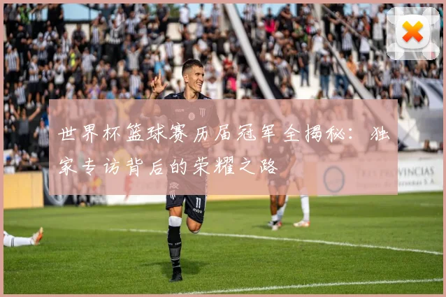 世界杯篮球赛历届冠军全揭秘：独家专访背后的荣耀之路