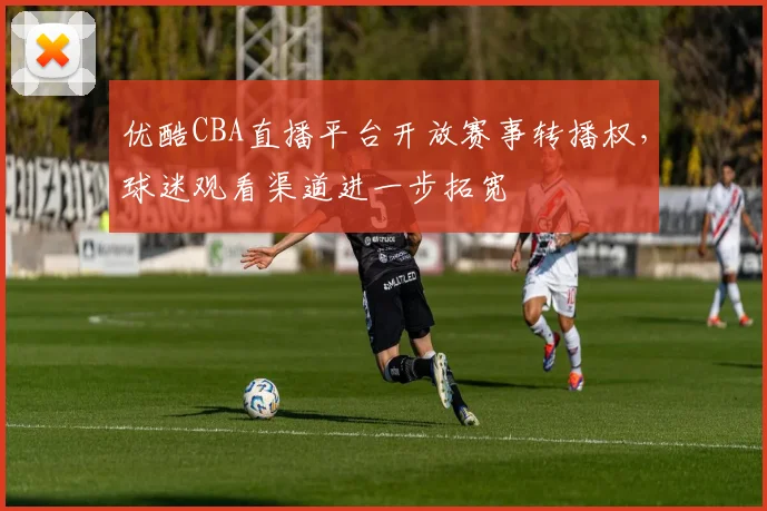 优酷CBA直播平台开放赛事转播权，球迷观看渠道进一步拓宽