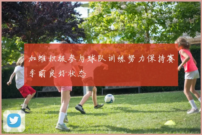 加维积极参与球队训练努力保持赛季前良好状态