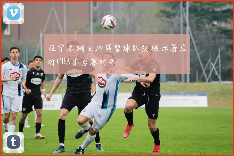 辽宁本钢主帅调整球队防线部署应对CBA季后赛对手