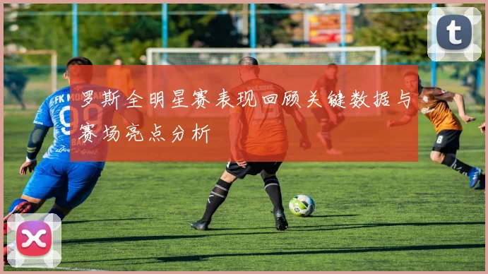 罗斯全明星赛表现回顾关键数据与赛场亮点分析