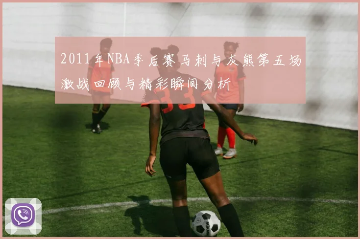 2011年NBA季后赛马刺与灰熊第五场激战回顾与精彩瞬间分析