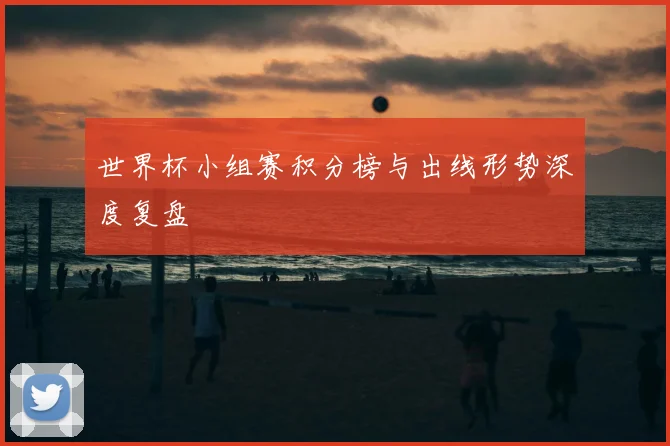 世界杯小组赛积分榜与出线形势深度复盘