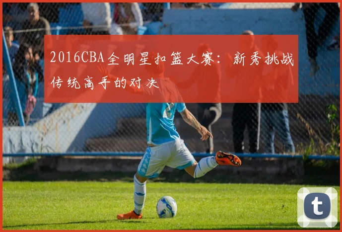 2016CBA全明星扣篮大赛：新秀挑战传统高手的对决