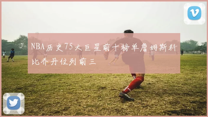 NBA历史75大巨星前十榜单詹姆斯科比乔丹位列前三