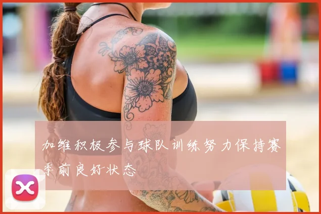 加维积极参与球队训练努力保持赛季前良好状态