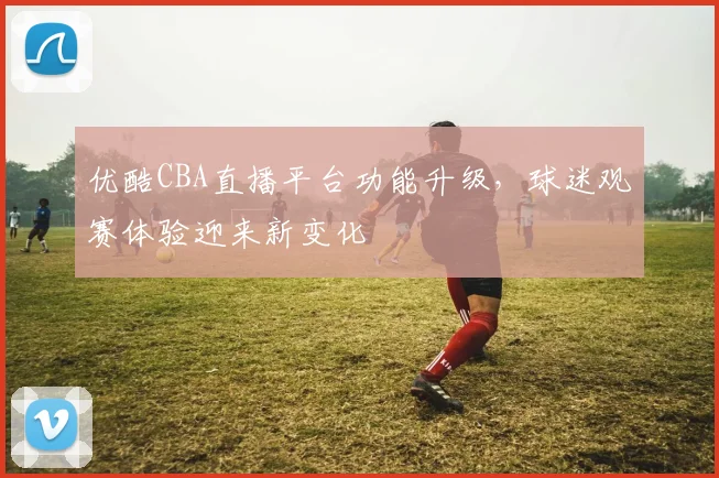 优酷CBA直播平台功能升级，球迷观赛体验迎来新变化