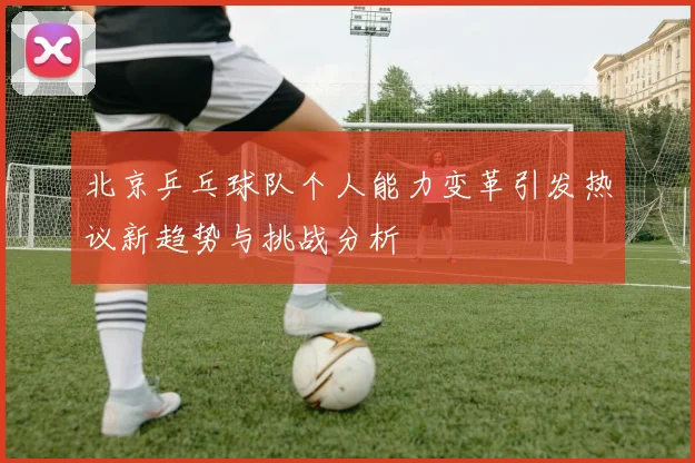 北京乒乓球队个人能力变革引发热议新趋势与挑战分析