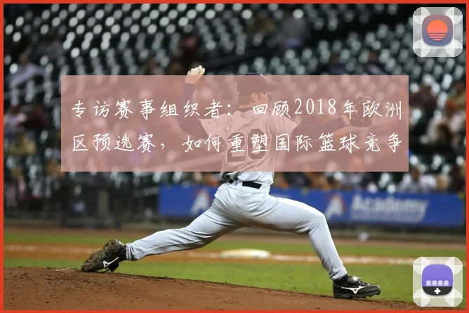 专访赛事组织者：回顾2018年欧洲区预选赛，如何重塑国际篮球竞争格局