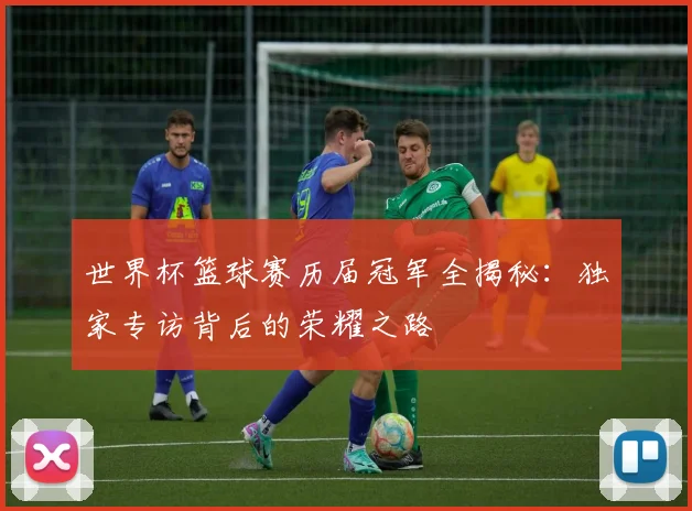 世界杯篮球赛历届冠军全揭秘：独家专访背后的荣耀之路