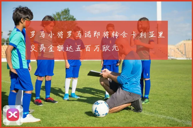 罗马小将罗马诺即将转会卡利亚里交易金额达五百万欧元