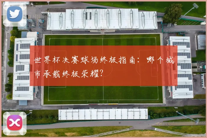 世界杯决赛球场终极指南：哪个城市承载终极荣耀？