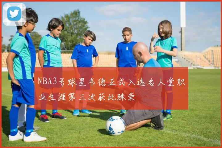 NBA3号球星韦德正式入选名人堂职业生涯第三次获此殊荣