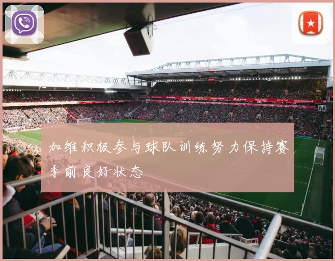 加维积极参与球队训练努力保持赛季前良好状态
