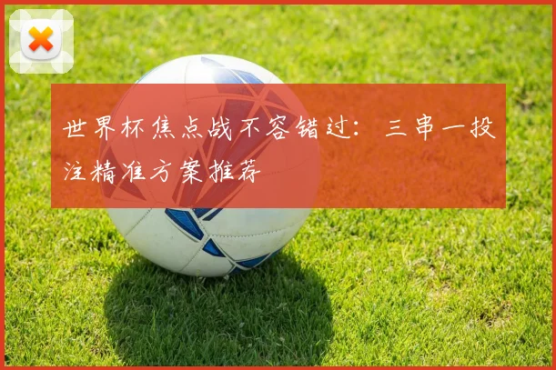 世界杯焦点战不容错过：三串一投注精准方案推荐