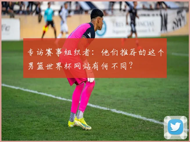 专访赛事组织者：他们推荐的这个男篮世界杯网站有何不同？