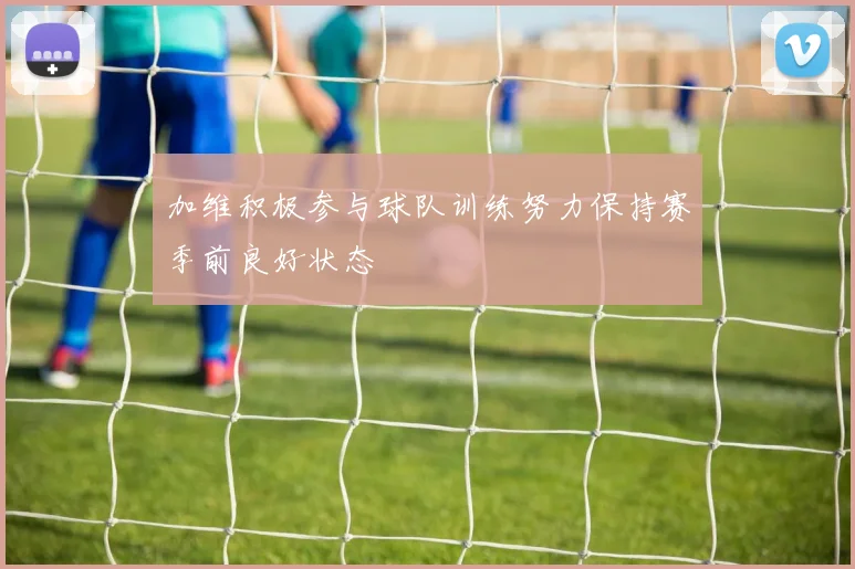 加维积极参与球队训练努力保持赛季前良好状态