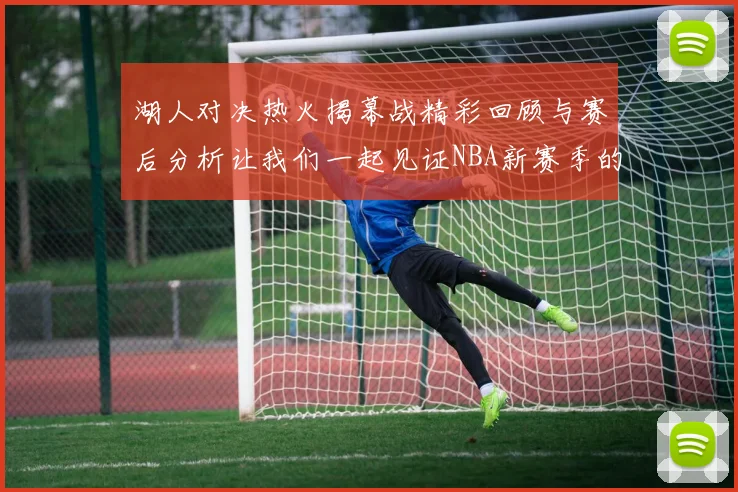 湖人对决热火揭幕战精彩回顾与赛后分析让我们一起见证NBA新赛季的激情与挑战
