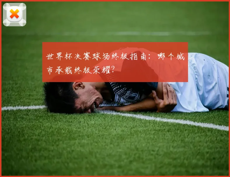 世界杯决赛球场终极指南：哪个城市承载终极荣耀？