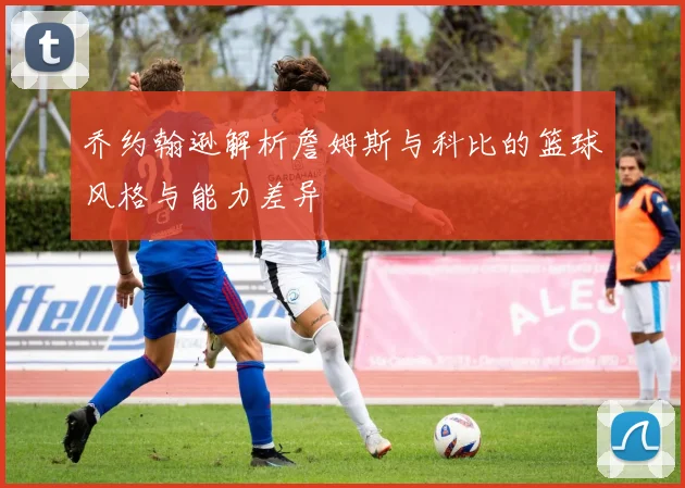 乔约翰逊解析詹姆斯与科比的篮球风格与能力差异