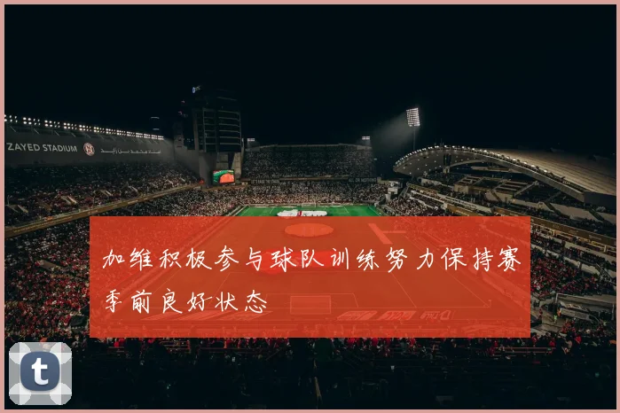 加维积极参与球队训练努力保持赛季前良好状态