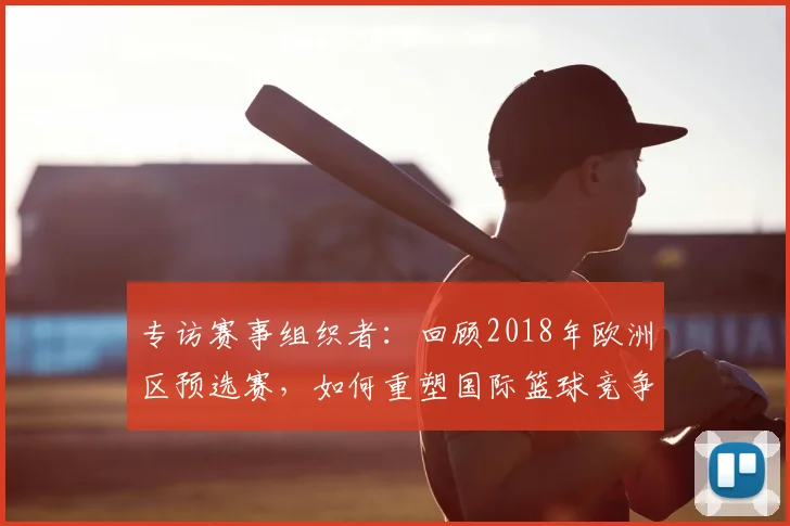 专访赛事组织者：回顾2018年欧洲区预选赛，如何重塑国际篮球竞争格局