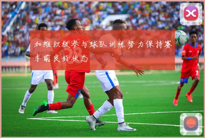 加维积极参与球队训练努力保持赛季前良好状态